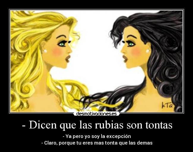 - Dicen que las rubias son tontas - - Ya pero yo soy la excepción
- Claro, porque tu eres mas tonta que las demas