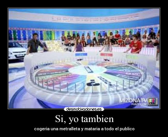 Si, yo tambien - cogeria una metralleta y mataria a todo el publico