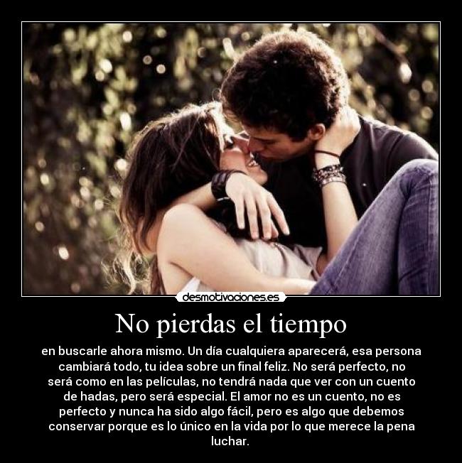 No pierdas el tiempo - en buscarle ahora mismo. Un día cualquiera aparecerá, esa persona
cambiará todo, tu idea sobre un final feliz. No será perfecto, no
será como en las películas, no tendrá nada que ver con un cuento
de hadas, pero será especial. El amor no es un cuento, no es
perfecto y nunca ha sido algo fácil, pero es algo que debemos
conservar porque es lo único en la vida por lo que merece la pena
luchar. 