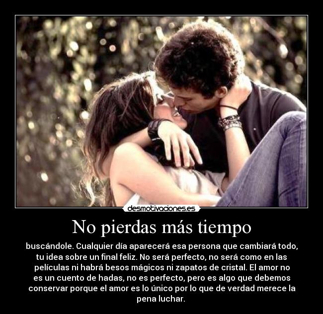 No pierdas más tiempo - buscándole. Cualquier día aparecerá esa persona que cambiará todo,
tu idea sobre un final feliz. No será perfecto, no será como en las
películas ni habrá besos mágicos ni zapatos de cristal. El amor no
es un cuento de hadas, no es perfecto, pero es algo que debemos
conservar porque el amor es lo único por lo que de verdad merece la
pena luchar. 