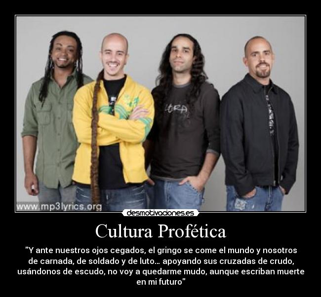 Cultura Profética - Y ante nuestros ojos cegados, el gringo se come el mundo y nosotros
de carnada, de soldado y de luto… apoyando sus cruzadas de crudo,
usándonos de escudo, no voy a quedarme mudo, aunque escriban muerte
en mi futuro