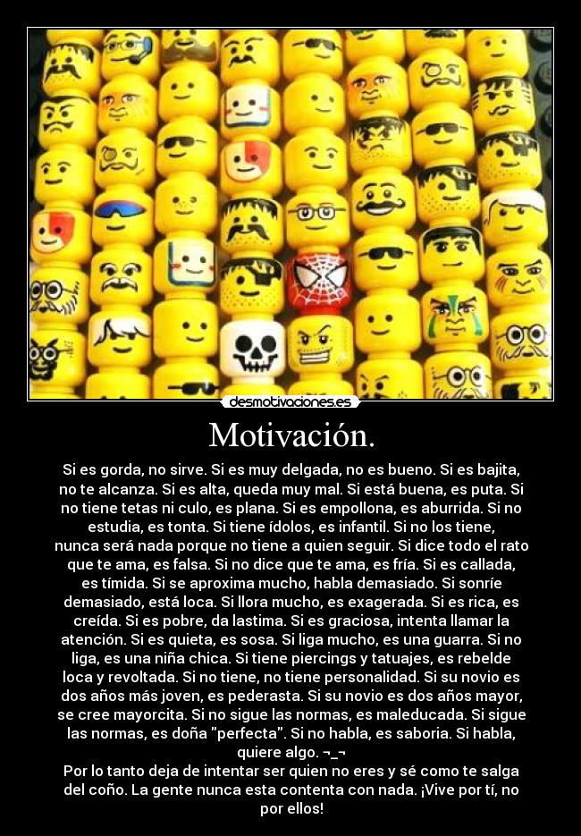 Motivación. - Si es gorda, no sirve. Si es muy delgada, no es bueno. Si es bajita,
no te alcanza. Si es alta, queda muy mal. Si está buena, es puta. Si
no tiene tetas ni culo, es plana. Si es empollona, es aburrida. Si no
estudia, es tonta. Si tiene ídolos, es infantil. Si no los tiene,
nunca será nada porque no tiene a quien seguir. Si dice todo el rato
que te ama, es falsa. Si no dice que te ama, es fría. Si es callada,
es tímida. Si se aproxima mucho, habla demasiado. Si sonríe
demasiado, está loca. Si llora mucho, es exagerada. Si es rica, es
creída. Si es pobre, da lastima. Si es graciosa, intenta llamar la
atención. Si es quieta, es sosa. Si liga mucho, es una guarra. Si no
liga, es una niña chica. Si tiene piercings y tatuajes, es rebelde
loca y revoltada. Si no tiene, no tiene personalidad. Si su novio es
dos años más joven, es pederasta. Si su novio es dos años mayor,
se cree mayorcita. Si no sigue las normas, es maleducada. Si sigue
las normas, es doña perfecta. Si no habla, es saboria. Si habla,
quiere algo. ¬_¬
Por lo tanto deja de intentar ser quien no eres y sé como te salga
del coño. La gente nunca esta contenta con nada. ¡Vive por tí, no
por ellos!