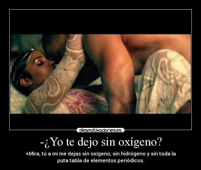 -¿Yo te dejo sin oxígeno? - +Mira, tú a mí me dejas sin oxígeno, sin hidrógeno y sin toda la
puta tabla de elementos periódicos.