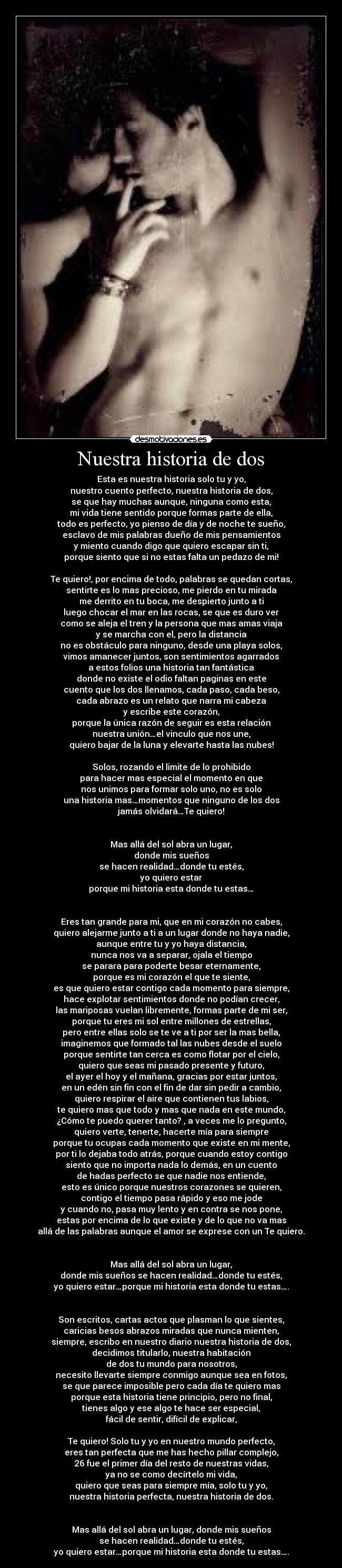 Nuestra historia de dos - Esta es nuestra historia solo tu y yo,
nuestro cuento perfecto, nuestra historia de dos,
se que hay muchas aunque, ninguna como esta,
mi vida tiene sentido porque formas parte de ella,
todo es perfecto, yo pienso de día y de noche te sueño,
esclavo de mis palabras dueño de mis pensamientos
y miento cuando digo que quiero escapar sin ti,
porque siento que si no estas falta un pedazo de mi!
Te quiero!, por encima de todo, palabras se quedan cortas,
sentirte es lo mas precioso, me pierdo en tu mirada
me derrito en tu boca, me despierto junto a ti
luego chocar el mar en las rocas, se que es duro ver
como se aleja el tren y la persona que mas amas viaja
y se marcha con el, pero la distancia
no es obstáculo para ninguno, desde una playa solos,
vimos amanecer juntos, son sentimientos agarrados
a estos folios una historia tan fantástica
donde no existe el odio faltan paginas en este
cuento que los dos llenamos, cada paso, cada beso,
cada abrazo es un relato que narra mi cabeza
y escribe este corazón,
porque la única razón de seguir es esta relación
nuestra unión…el vinculo que nos une,
quiero bajar de la luna y elevarte hasta las nubes!
Solos, rozando el limite de lo prohibido
para hacer mas especial el momento en que
nos unimos para formar solo uno, no es solo
una historia mas…momentos que ninguno de los dos
jamás olvidará…Te quiero!
Mas allá del sol abra un lugar,
donde mis sueños
se hacen realidad…donde tu estés,
yo quiero estar
porque mi historia esta donde tu estas…
Eres tan grande para mi, que en mi corazón no cabes,
quiero alejarme junto a ti a un lugar donde no haya nadie,
aunque entre tu y yo haya distancia,
nunca nos va a separar, ojala el tiempo
se parara para poderte besar eternamente,
porque es mi corazón el que te siente,
es que quiero estar contigo cada momento para siempre,
hace explotar sentimientos donde no podían crecer,
las mariposas vuelan libremente, formas parte de mi ser,
porque tu eres mi sol entre millones de estrellas,
pero entre ellas solo se te ve a ti por ser la mas bella,
imaginemos que formado tal las nubes desde el suelo
porque sentirte tan cerca es como flotar por el cielo,
quiero que seas mi pasado presente y futuro,
el ayer el hoy y el mañana, gracias por estar juntos,
en un edén sin fin con el fin de dar sin pedir a cambio,
quiero respirar el aire que contienen tus labios,
te quiero mas que todo y mas que nada en este mundo,
¿Cómo te puedo querer tanto? , a veces me lo pregunto,
quiero verte, tenerte, hacerte mía para siempre
porque tu ocupas cada momento que existe en mi mente,
por ti lo dejaba todo atrás, porque cuando estoy contigo
siento que no importa nada lo demás, en un cuento
de hadas perfecto se que nadie nos entiende,
esto es único porque nuestros corazones se quieren,
contigo el tiempo pasa rápido y eso me jode
y cuando no, pasa muy lento y en contra se nos pone,
estas por encima de lo que existe y de lo que no va mas
allá de las palabras aunque el amor se exprese con un Te quiero.
Mas allá del sol abra un lugar,
donde mis sueños se hacen realidad…donde tu estés,
yo quiero estar…porque mi historia esta donde tu estas….
Son escritos, cartas actos que plasman lo que sientes,
caricias besos abrazos miradas que nunca mienten,
siempre, escribo en nuestro diario nuestra historia de dos,
decidimos titularlo, nuestra habitación
de dos tu mundo para nosotros,
necesito llevarte siempre conmigo aunque sea en fotos,
se que parece imposible pero cada día te quiero mas
porque esta historia tiene principio, pero no final,
tienes algo y ese algo te hace ser especial,
fácil de sentir, difícil de explicar,
Te quiero! Solo tu y yo en nuestro mundo perfecto,
eres tan perfecta que me has hecho pillar complejo,
26 fue el primer día del resto de nuestras vidas,
ya no se como decírtelo mi vida,
quiero que seas para siempre mía, solo tu y yo,
nuestra historia perfecta, nuestra historia de dos.
Mas allá del sol abra un lugar, donde mis sueños
se hacen realidad…donde tu estés,
yo quiero estar…porque mi historia esta donde tu estas….