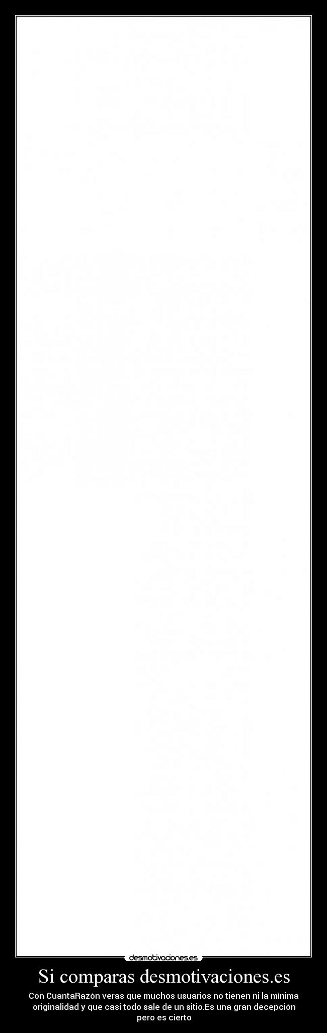 Si comparas desmotivaciones.es - Con CuantaRazòn veras que muchos usuarios no tienen ni la mìnima
originalidad y que casi todo sale de un sitio.Es una gran decepciòn
pero es cierto