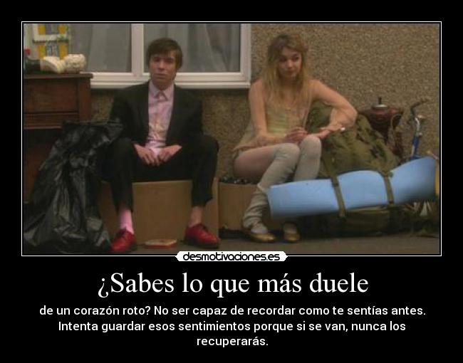 ¿Sabes lo que más duele - de un corazón roto? No ser capaz de recordar como te sentías antes.
Intenta guardar esos sentimientos porque si se van, nunca los
recuperarás.