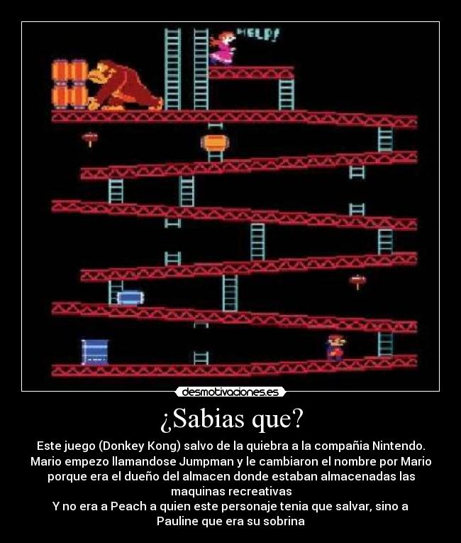 ¿Sabias que? - Este juego (Donkey Kong) salvo de la quiebra a la compañia Nintendo.
Mario empezo llamandose Jumpman y le cambiaron el nombre por Mario
porque era el dueño del almacen donde estaban almacenadas las
maquinas recreativas
Y no era a Peach a quien este personaje tenia que salvar, sino a
Pauline que era su sobrina