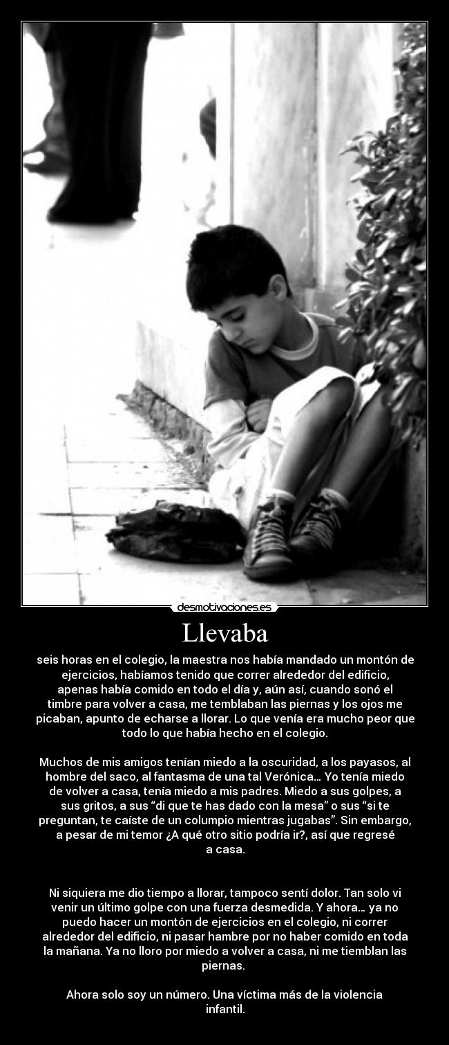 Llevaba - seis horas en el colegio, la maestra nos había mandado un montón de
ejercicios, habíamos tenido que correr alrededor del edificio,
apenas había comido en todo el día y, aún así, cuando sonó el
timbre para volver a casa, me temblaban las piernas y los ojos me
picaban, apunto de echarse a llorar. Lo que venía era mucho peor que
todo lo que había hecho en el colegio.

Muchos de mis amigos tenían miedo a la oscuridad, a los payasos, al
hombre del saco, al fantasma de una tal Verónica… Yo tenía miedo
de volver a casa, tenía miedo a mis padres. Miedo a sus golpes, a
sus gritos, a sus “di que te has dado con la mesa” o sus “si te
preguntan, te caíste de un columpio mientras jugabas”. Sin embargo,
a pesar de mi temor ¿A qué otro sitio podría ir?, así que regresé
a casa.


Ni siquiera me dio tiempo a llorar, tampoco sentí dolor. Tan solo vi
venir un último golpe con una fuerza desmedida. Y ahora… ya no
puedo hacer un montón de ejercicios en el colegio, ni correr
alrededor del edificio, ni pasar hambre por no haber comido en toda
la mañana. Ya no lloro por miedo a volver a casa, ni me tiemblan las
piernas. 

Ahora solo soy un número. Una víctima más de la violencia
infantil.
