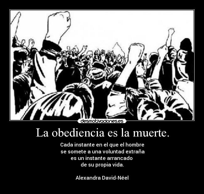 La obediencia es la muerte. - Cada instante en el que el hombre
se somete a una voluntad extraña
es un instante arrancado
de su propia vida.
Alexandra David-Néel