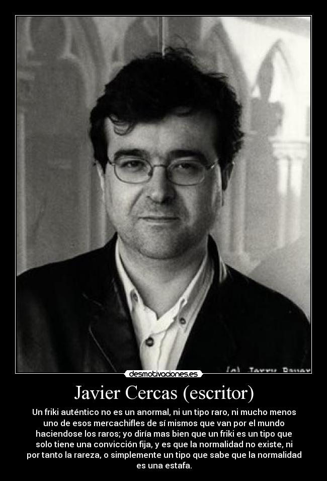 Javier Cercas (escritor) - Un friki auténtico no es un anormal, ni un tipo raro, ni mucho menos
uno de esos mercachifles de sí mismos que van por el mundo
haciendose los raros; yo diría mas bien que un friki es un tipo que
solo tiene una convicción fija, y es que la normalidad no existe, ni
por tanto la rareza, o simplemente un tipo que sabe que la normalidad
es una estafa.