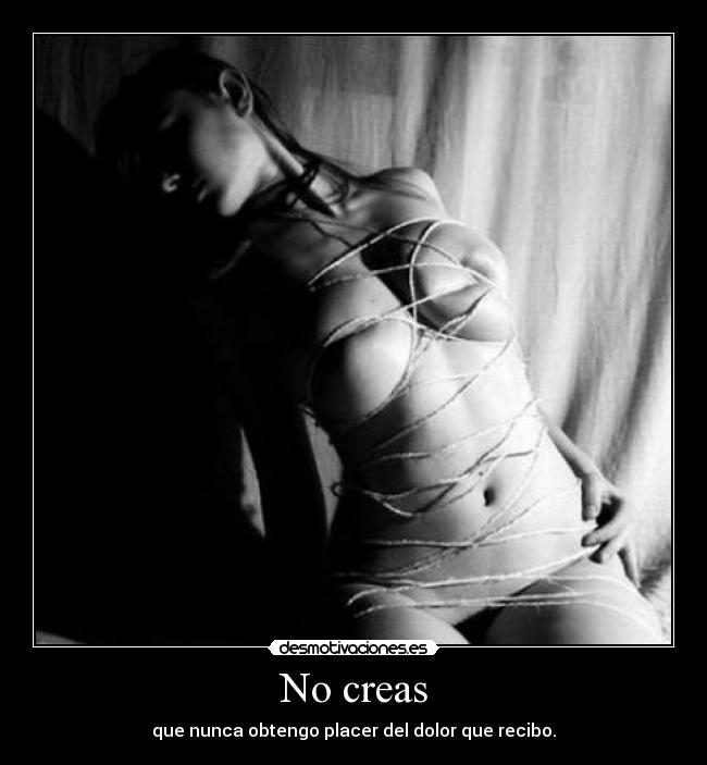 No creas - que nunca obtengo placer del dolor que recibo.