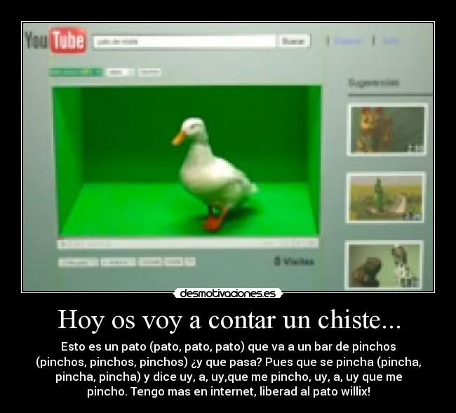Hoy os voy a contar un chiste... - Esto es un pato (pato, pato, pato) que va a un bar de pinchos
(pinchos, pinchos, pinchos) ¿y que pasa? Pues que se pincha (pincha,
pincha, pincha) y dice uy, a, uy,que me pincho, uy, a, uy que me
pincho. Tengo mas en internet, liberad al pato willix!