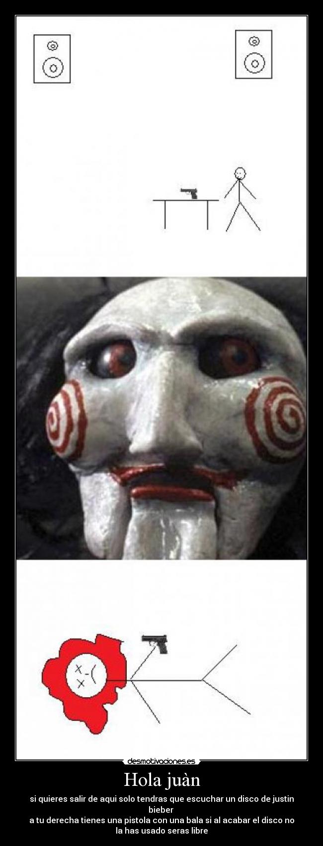 Hola juàn - si quieres salir de aqui solo tendras que escuchar un disco de justin
bieber
a tu derecha tienes una pistola con una bala si al acabar el disco no
la has usado seras libre