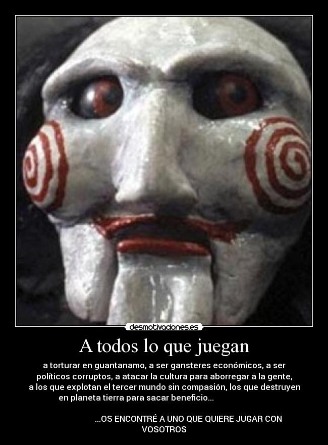 A todos lo que juegan - a torturar en guantanamo, a ser gansteres económicos, a ser
políticos corruptos, a atacar la cultura para aborregar a la gente,
a los que explotan el tercer mundo sin compasión, los que destruyen
en planeta tierra para sacar beneficio...
...OS ENCONTRÉ A UNO QUE QUIERE JUGAR CON
VOSOTROS