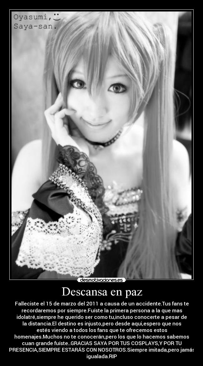 Descansa en paz - Falleciste el 15 de marzo del 2011 a causa de un accidente.Tus fans te
recordaremos por siempre.Fuíste la primera persona a la que mas
idolatré,siempre he querido ser como tu,incluso conocerte a pesar de
la distancia.El destino es injusto,pero desde aqui,espero que nos
estés viendo a todos los fans que te ofrecemos estos
homenajes.Muchos no te conocerán,pero los que lo hacemos sabemos
cuan grande fuíste..GRACIAS SAYA POR TUS COSPLAYS,Y POR TU
PRESENCIA,SIEMPRE ESTARÁS CON NOSOTROS.Siempre imitada,pero jamás
igualada.RIP