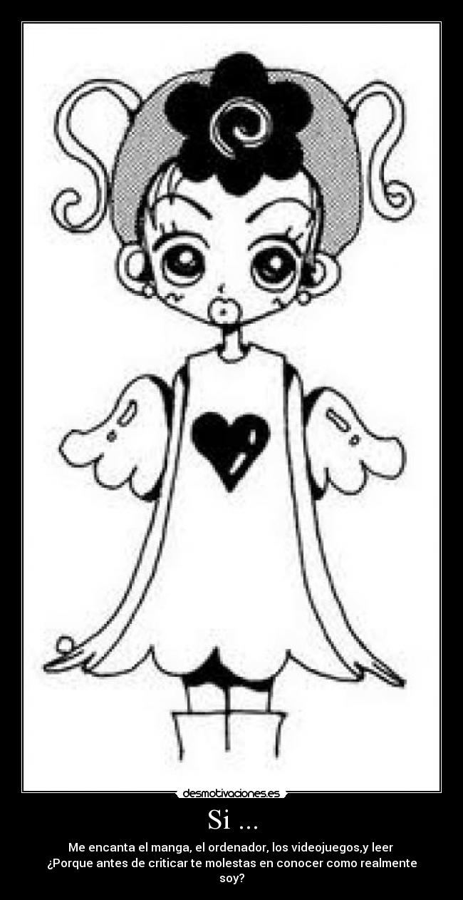 Si ... - Me encanta el manga, el ordenador, los videojuegos,y leer
¿Porque antes de criticar te molestas en conocer como realmente
soy?