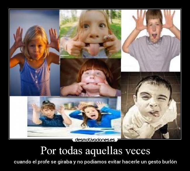 Por todas aquellas veces - cuando el profe se giraba y no podiamos evitar hacerle un gesto burlón