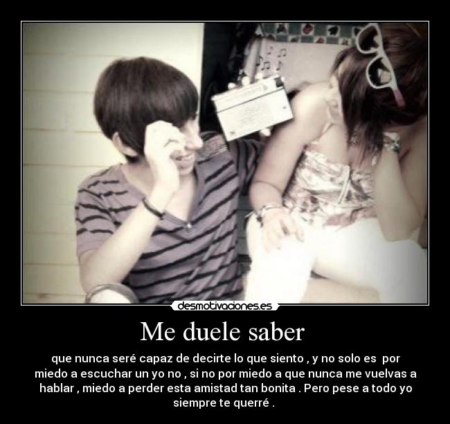 Me duele saber - que nunca seré capaz de decirte lo que siento , y no solo es por
miedo a escuchar un yo no , si no por miedo a que nunca me vuelvas a
hablar , miedo a perder esta amistad tan bonita . Pero pese a todo yo
siempre te querré .