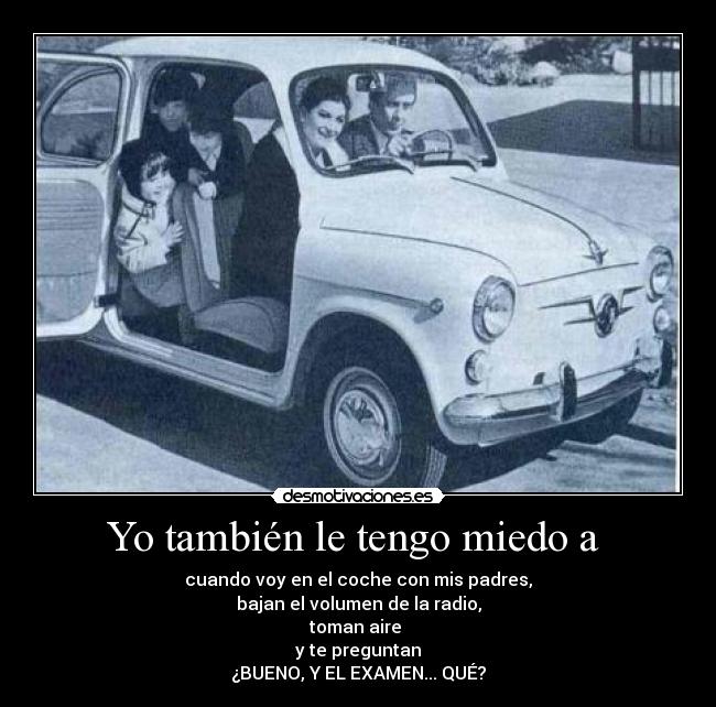 Yo también le tengo miedo a  - cuando voy en el coche con mis padres,
bajan el volumen de la radio,
toman aire 
y te preguntan
¿BUENO, Y EL EXAMEN... QUÉ?