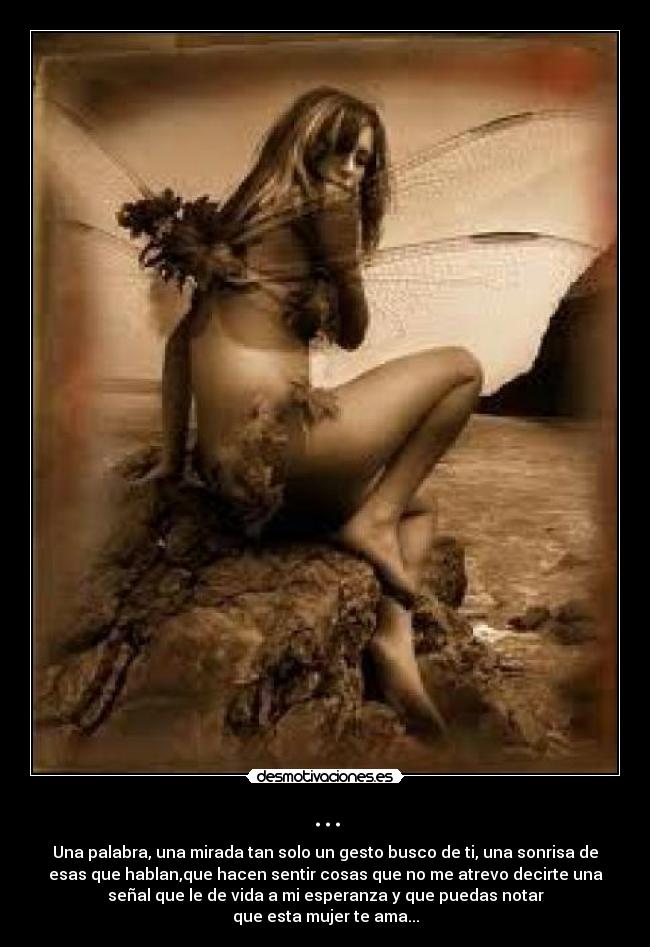 ... - Una palabra, una mirada tan solo un gesto busco de ti, una sonrisa de
esas que hablan,que hacen sentir cosas que no me atrevo decirte una
señal que le de vida a mi esperanza y que puedas notar
que esta mujer te ama...