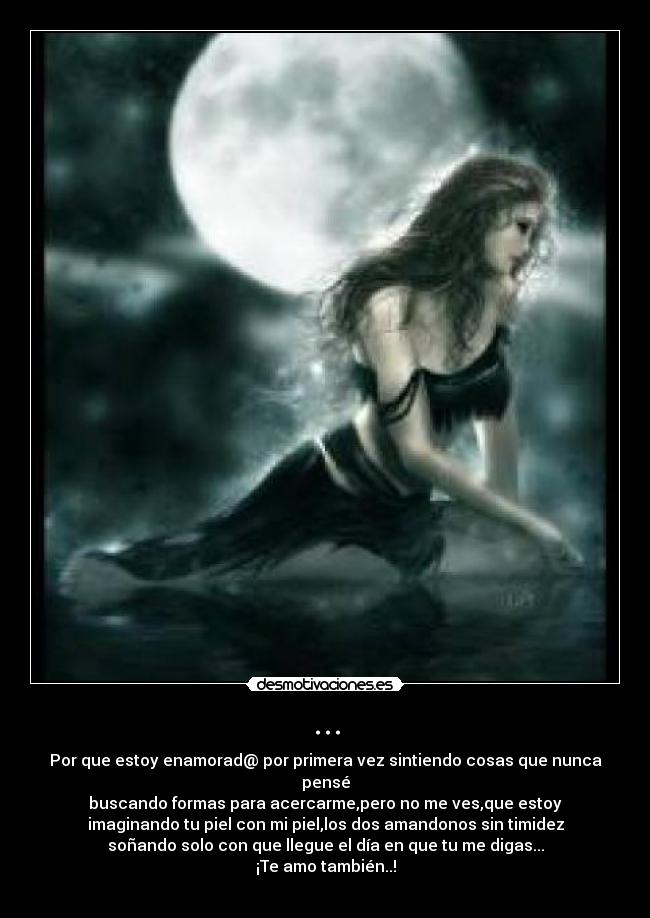 ... - Por que estoy enamorad@ por primera vez sintiendo cosas que nunca pensé
buscando formas para acercarme,pero no me ves,que estoy
imaginando tu piel con mi piel,los dos amandonos sin timidez
soñando solo con que llegue el día en que tu me digas...
¡Te amo también..!