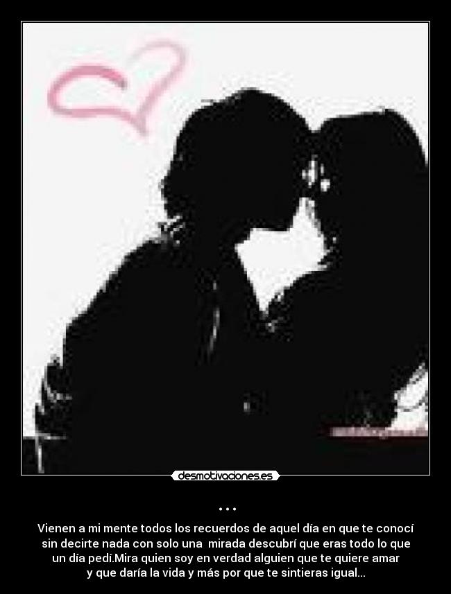 ... - Vienen a mi mente todos los recuerdos de aquel día en que te conocí
sin decirte nada con solo una mirada descubrí que eras todo lo que
un día pedí.Mira quien soy en verdad alguien que te quiere amar
y que daría la vida y más por que te sintieras igual...