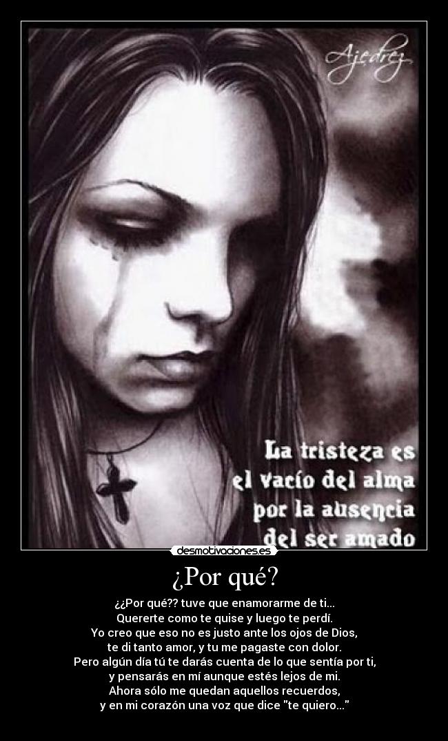 ¿Por qué? - ¿¿Por qué?? tuve que enamorarme de ti...
Quererte como te quise y luego te perdí.
Yo creo que eso no es justo ante los ojos de Dios,
te di tanto amor, y tu me pagaste con dolor.
Pero algún día tú te darás cuenta de lo que sentía por ti,
y pensarás en mí aunque estés lejos de mi.
Ahora sólo me quedan aquellos recuerdos,
y en mi corazón una voz que dice te quiero...