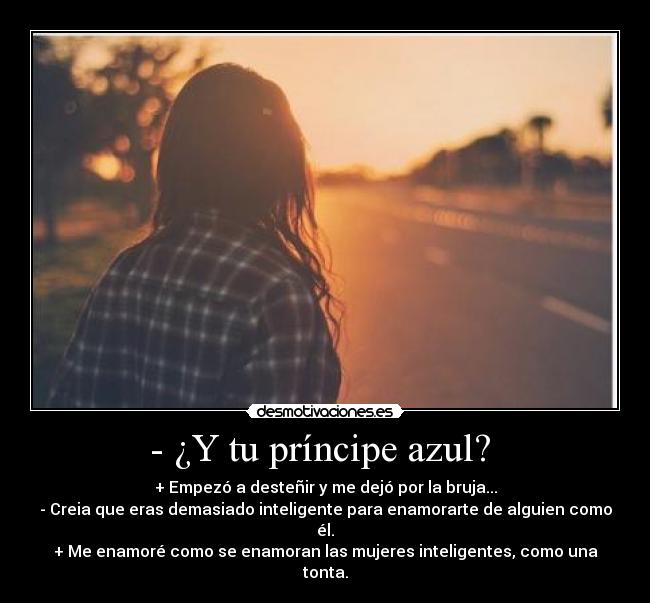 - ¿Y tu príncipe azul? - + Empezó a desteñir y me dejó por la bruja...
- Creia que eras demasiado inteligente para enamorarte de alguien como él.
+ Me enamoré como se enamoran las mujeres inteligentes, como una tonta.