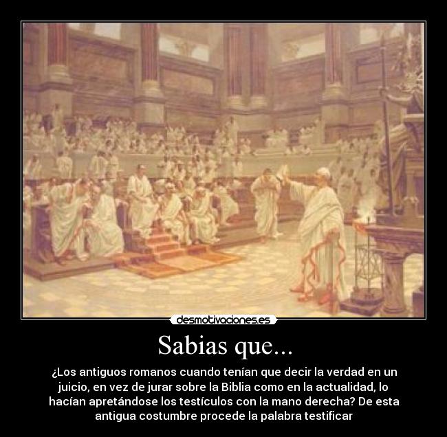 Sabias que... - ¿Los antiguos romanos cuando tenían que decir la verdad en un
juicio, en vez de jurar sobre la Biblia como en la actualidad, lo
hacían apretándose los testículos con la mano derecha? De esta
antigua costumbre procede la palabra testificar