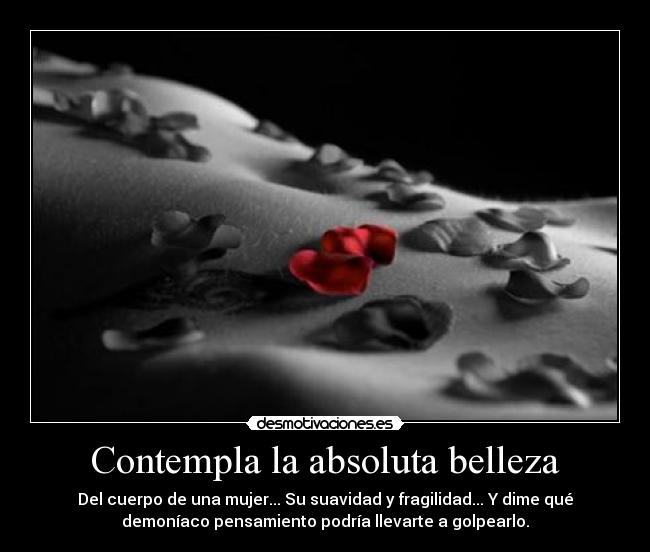 Contempla la absoluta belleza - Del cuerpo de una mujer... Su suavidad y fragilidad... Y dime qué
demoníaco pensamiento podría llevarte a golpearlo.