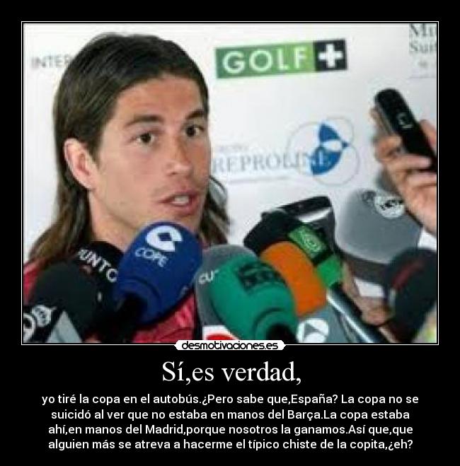 Sí,es verdad, - yo tiré la copa en el autobús.¿Pero sabe que,España? La copa no se
suicidó al ver que no estaba en manos del Barça.La copa estaba
ahí,en manos del Madrid,porque nosotros la ganamos.Así que,que
alguien más se atreva a hacerme el típico chiste de la copita,¿eh?