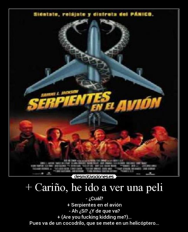 + Cariño, he ido a ver una peli - - ¿Cuál?
+ Serpientes en el avión
- Ah ¿Sí? ¿Y de que va?
+ (Are you fucking kidding me?)...
Pues va de un cocodrilo, que se mete en un helicóptero...