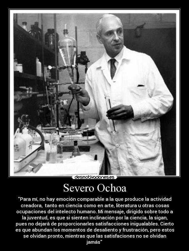 Severo Ochoa - Para mí, no hay emoción comparable a la que produce la actividad
creadora, tanto en ciencia como en arte, literatura u otras cosas
ocupaciones del intelecto humano. Mi mensaje, dirigido sobre todo a
la juventud, es que si sienten inclinación por la ciencia, la sigan,
pues no dejará de proporcionarles satisfacciones inigualables. Cierto
es que abundan los momentos de desaliento y frustración, pero estos
se olvidan pronto, mientras que las satisfaciones no se olvidan
jamás