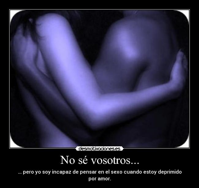 No sé vosotros... - ... pero yo soy incapaz de pensar en el sexo cuando estoy deprimido por amor.