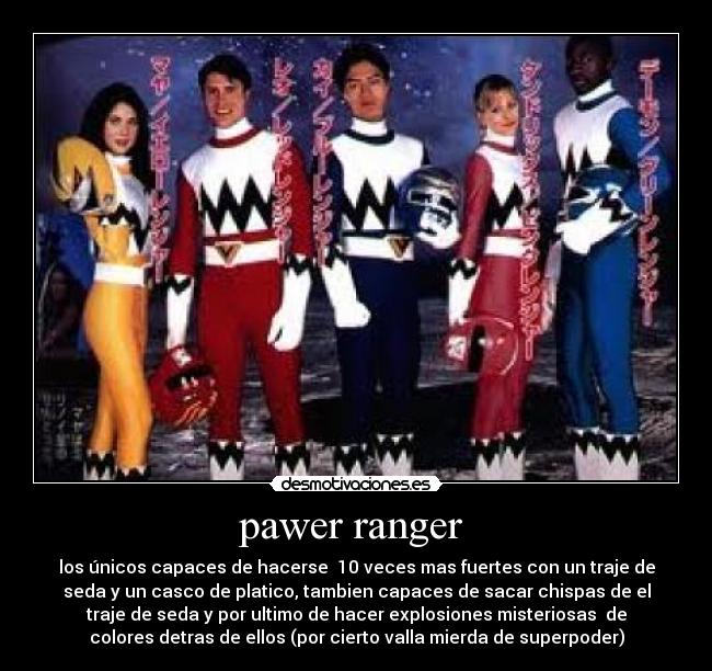 pawer ranger  - los únicos capaces de hacerse  10 veces mas fuertes con un traje de
seda y un casco de platico, tambien capaces de sacar chispas de el
traje de seda y por ultimo de hacer explosiones misteriosas  de
colores detras de ellos (por cierto valla mierda de superpoder)