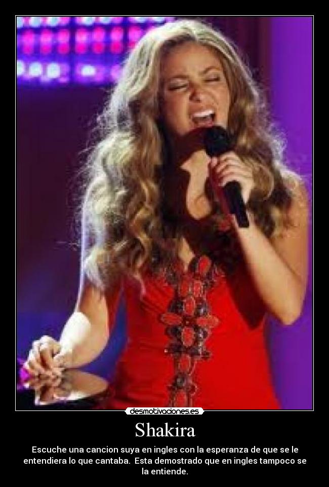 Shakira - Escuche una cancion suya en ingles con la esperanza de que se le
entendiera lo que cantaba.  Esta demostrado que en ingles tampoco se
la entiende.