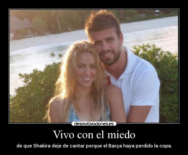 Vivo con el miedo - de que Shakira deje de cantar porque el Barça haya perdido la copa.