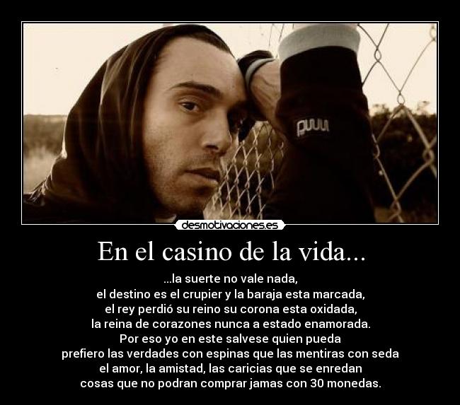 En el casino de la vida... - ...la suerte no vale nada,
el destino es el crupier y la baraja esta marcada,
el rey perdió su reino su corona esta oxidada,
la reina de corazones nunca a estado enamorada.
Por eso yo en este salvese quien pueda
prefiero las verdades con espinas que las mentiras con seda
el amor, la amistad, las caricias que se enredan
cosas que no podran comprar jamas con 30 monedas.