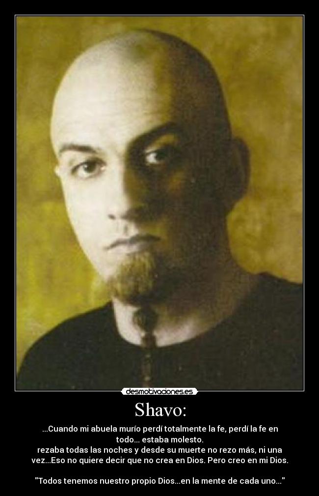 Shavo: - ...Cuando mi abuela murío perdí totalmente la fe, perdí la fe en
todo... estaba molesto.
rezaba todas las noches y desde su muerte no rezo más, ni una
vez...Eso no quiere decir que no crea en Dios. Pero creo en mi Dios.
Todos tenemos nuestro propio Dios...en la mente de cada uno...