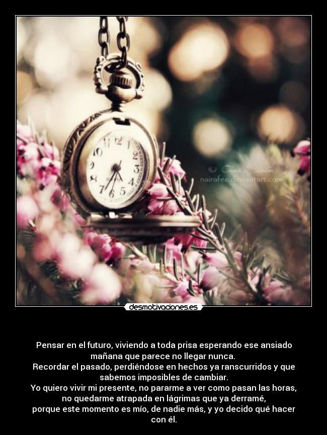 - Pensar en el futuro, viviendo a toda prisa esperando ese ansiado
mañana que parece no llegar nunca.
Recordar el pasado, perdiéndose en hechos ya ranscurridos y que
sabemos imposibles de cambiar.
Yo quiero vivir mi presente, no pararme a ver como pasan las horas,
no quedarme atrapada en lágrimas que ya derramé,
porque este momento es mío, de nadie más, y yo decido qué hacer
con él.
