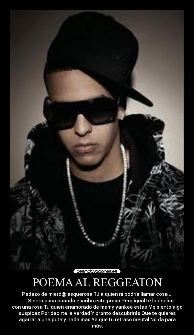 POEMA AL REGGEATON - Pedazo de mierd@ asquerosa Tú a quien ni podría llamar cosa ...
......Siento asco cuando escribo esta prosa Pero igual te la dedico
con una rosa Tu quien enamorado de mamy yankee estas Me siento algo
suspicaz Por decirte la verdad Y pronto descubrirás Que te quieres
agarrar a una puta y nada más Ya que tu retraso mental No da para
más.