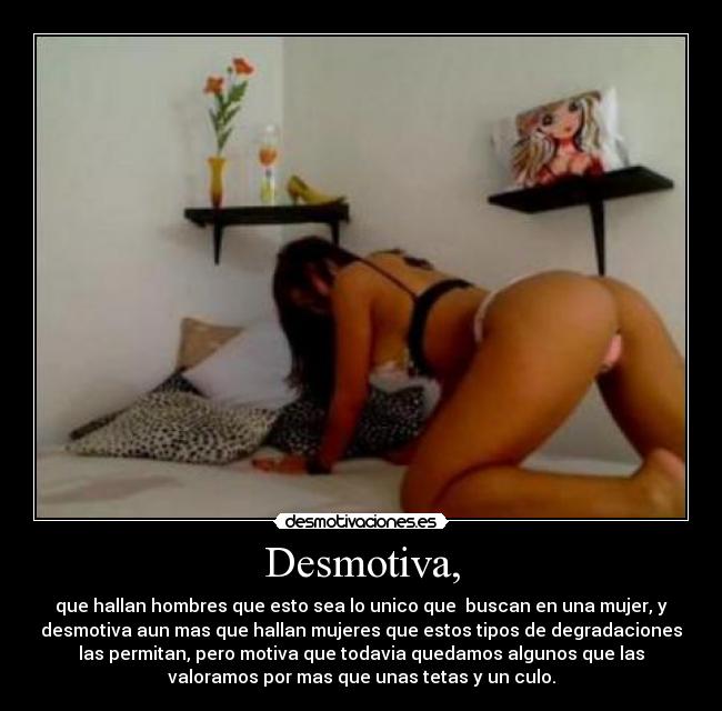 Desmotiva, - que hallan hombres que esto sea lo unico que  buscan en una mujer, y
desmotiva aun mas que hallan mujeres que estos tipos de degradaciones
las permitan, pero motiva que todavia quedamos algunos que las
valoramos por mas que unas tetas y un culo.