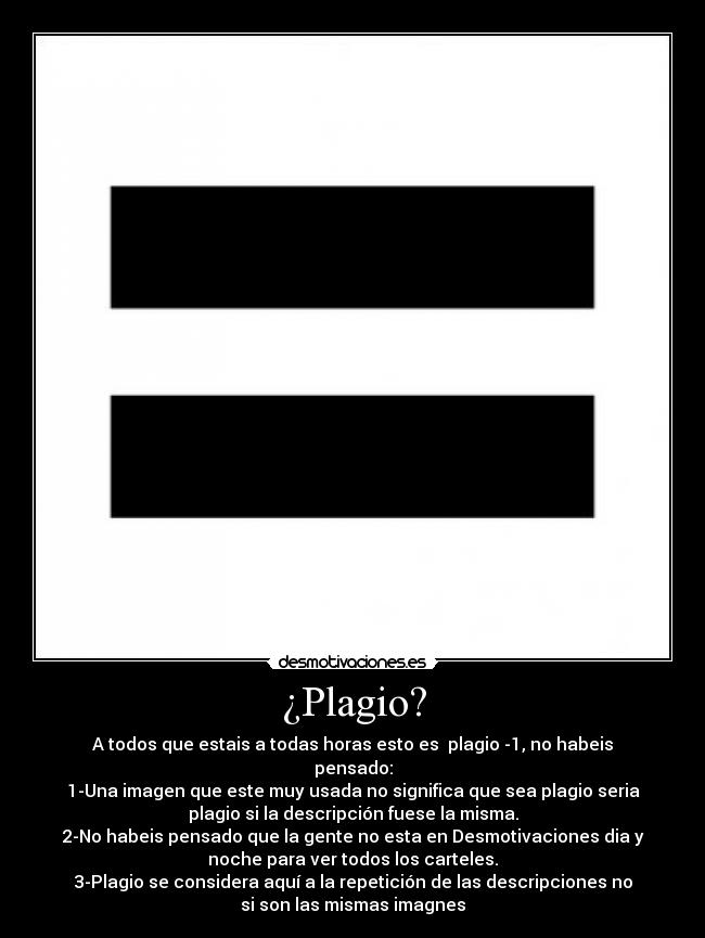 ¿Plagio? - A todos que estais a todas horas esto es  plagio -1, no habeis
pensado:
1-Una imagen que este muy usada no significa que sea plagio seria
plagio si la descripción fuese la misma.
2-No habeis pensado que la gente no esta en Desmotivaciones dia y
noche para ver todos los carteles.
3-Plagio se considera aquí a la repetición de las descripciones no
si son las mismas imagnes