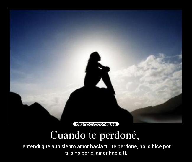 Cuando te perdoné, - entendí que aún siento amor hacia tí. Te perdoné, no lo hice por
ti, sino por el amor hacia tí.