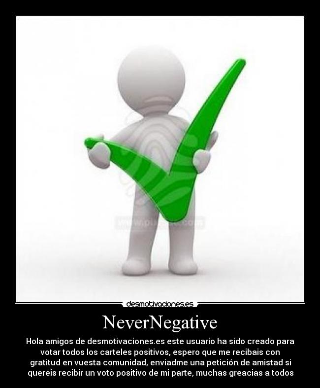 NeverNegative - Hola amigos de desmotivaciones.es este usuario ha sido creado para
votar todos los carteles positivos, espero que me recibais con
gratitud en vuesta comunidad, enviadme una petición de amistad si
quereis recibir un voto positivo de mi parte, muchas greacias a todos