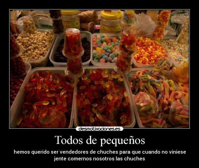 Todos de pequeños - hemos querido ser vendedores de chuches para que cuando no viniese
jente comernos nosotros las chuches