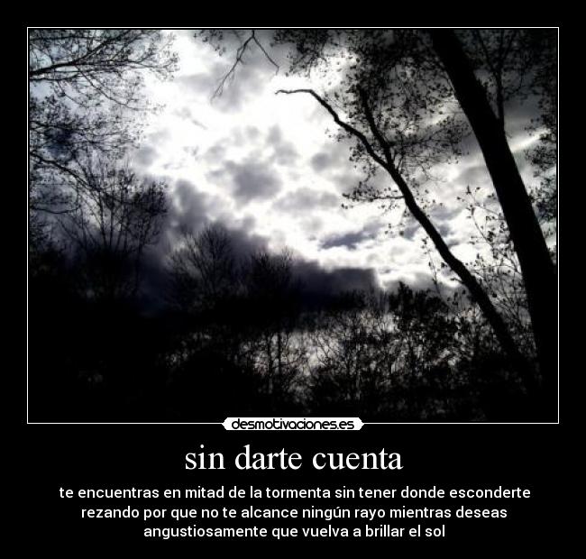 sin darte cuenta -  te encuentras en mitad de la tormenta sin tener donde esconderte
rezando por que no te alcance ningún rayo mientras deseas
angustiosamente que vuelva a brillar el sol