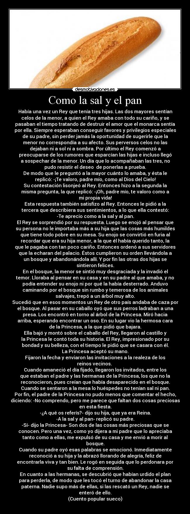 Como la sal y el pan - Había una vez un Rey que tenía tres hijas. Las dos mayores sentían
celos de la menor, a quien el Rey amaba con todo su cariño, y se
pasaban el tiempo tratando de destruir el amor que el monarca sentía
por ella. Siempre esperaban conseguir favores y privilegios especiales
de su padre, sin perder jamás la oportunidad de sugerirle que la
menor no correspondía a su afecto. Sus perversos celos no las
dejaban ni a sol ni a sombra. Por último el Rey comenzó a
preocuparse de los rumores que esparcían las hijas e incluso llegó
a sospechar de la menor. Un día que lo acompañaban las tres, no
pudo resistir el deseo de ponerlas a prueba.
De modo que le preguntó a la mayor cuánto lo amaba, y ésta le
replicó: -¡Te valoro, padre mío, como al Dios del Cielo!
Su contestación lisonjeó al Rey. Entonces hizo a la segunda la
misma pregunta, la que replicó: -¡Oh, padre mío, te valoro como a
mi propia vida!
Esta respuesta también satisfizo al Rey. Entonces le pidió a la
tercera que describiera sus sentimientos, a lo que ella contestó:
-Te aprecio como a la sal y al pan.
El Rey se sorprendió por su respuesta. Luego se enojó al pensar que
su persona no le importaba más a su hija que las cosas más humildes
que tiene todo pobre en su mesa. Su enojo se convirtió en furia al
recordar que era su hija menor, a la que él había querido tanto, la
que le pagaba con tan poco cariño. Entonces ordenó a sus servidores
que la echaran del palacio. Éstos cumplieron su orden llevándola a
un bosque y abandonándola allí. Y por fin las otras dos hijas se
sintieron felices.
En el bosque, la menor se sintió muy desgraciada y la invadió el
temor. Lloraba al pensar en su casa y en su padre al que amaba, y no
podía entender su enojo ni por qué la había desterrado. Anduvo
caminando por el bosque sin rumbo y temerosa de los animales
salvajes, trepó a un árbol muy alto.
Sucedió que en esos momentos un Rey de otro país andaba de caza por
el bosque. Al pasar en su caballo oyó que sus perros ladraban a una
presa. Los encontró en torno al árbol de la Princesa. Miró hacia
arriba, esperando encontrar un oso. En su lugar vio la hermosa cara
de la Princesa, a la que pidió que bajara.
Ella bajó y montó sobre el caballo del Rey, llegaron al castillo y
la Princesa le contó toda su historia. El Rey, impresionado por su
bondad y su belleza, con el tiempo le pidió que se casara con él.
La Princesa aceptó su mano.
Fijaron la fecha y enviaron las invitaciones a la realeza de los
reinos vecinos.
Cuando amaneció el día fijado, llegaron los invitados, entre los
que estaban el padre y las hermanas de la Princesa, los que no la
reconocieron, pues creían que había desaparecido en el bosque.
Cuando se sentaron a la mesa lo huéspedes no tenían sal ni pan.
Por fin, el padre de la Princesa no pudo menos que comentar el hecho,
diciendo: -No comprendo, pero me parece que faltan dos cosas preciosas
en esta fiesta.
-¿A qué os referís?- dijo su hija, que ya era Reina.
-A la sal y al pan- replicó su padre.
-Sí- dijo la Princesa- Son dos de las cosas más preciosas que se
conocen. Pero una vez, como yo dijera a mi padre que lo apreciaba
tanto como a ellas, me expulsó de su casa y me envió a morir al
bosque.
Cuando su padre oyó esas palabras se emocionó. Inmediatamente
reconoció a su hija y la abrazó llorando de alegría, feliz de
encontrarla viva y tan bien. Le rogó en seguida que lo perdonara por
su falta de comprensión.
En cuanto a las hermanas, se descubrió que habían urdido el plan
para perderla, de modo que les tocó el turno de abandonar la casa
paterna. Nadie supo más de ellas, si las rescató un Rey, nadie se
enteró de ello.
(Cuento popular sueco)