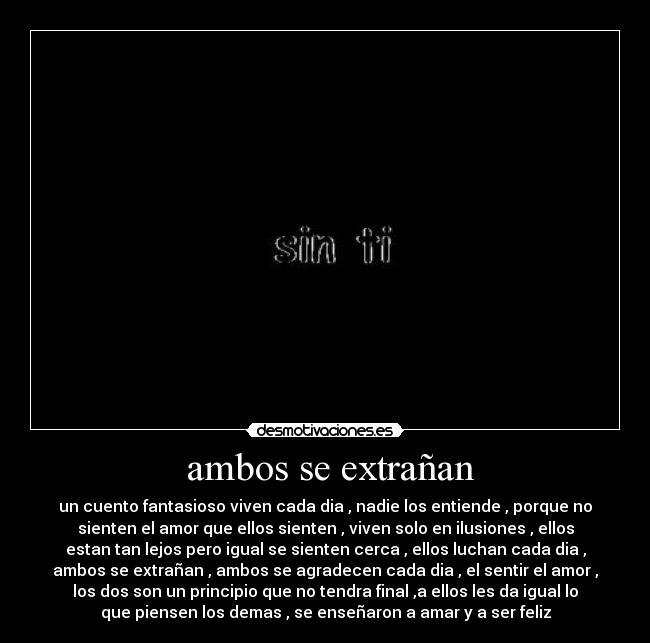 ambos se extrañan - un cuento fantasioso viven cada dia , nadie los entiende , porque no
sienten el amor que ellos sienten , viven solo en ilusiones , ellos
estan tan lejos pero igual se sienten cerca , ellos luchan cada dia ,
ambos se extrañan , ambos se agradecen cada dia , el sentir el amor ,
los dos son un principio que no tendra final ,a ellos les da igual lo
que piensen los demas , se enseñaron a amar y a ser feliz