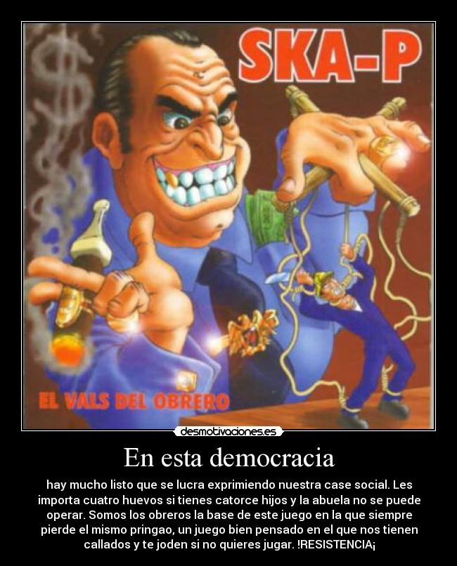 En esta democracia - hay mucho listo que se lucra exprimiendo nuestra case social. Les
importa cuatro huevos si tienes catorce hijos y la abuela no se puede
operar. Somos los obreros la base de este juego en la que siempre
pierde el mismo pringao, un juego bien pensado en el que nos tienen
callados y te joden si no quieres jugar. !RESISTENCIA¡